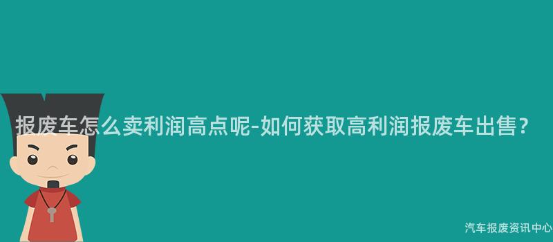 报废车怎么卖利润高点呢-如何获取高利润报废车出售？