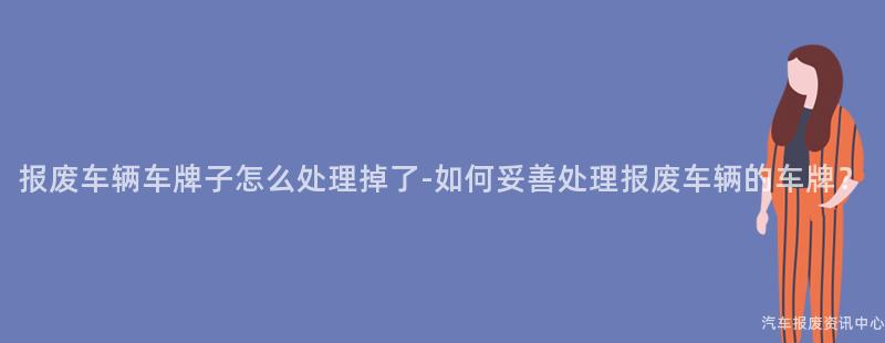 报废车辆车牌子怎么处理掉了-如何妥善处理报废车辆的车牌？