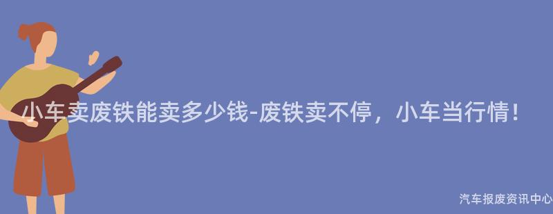 小车卖废铁能卖多少钱-废铁卖不停，小车当行情！