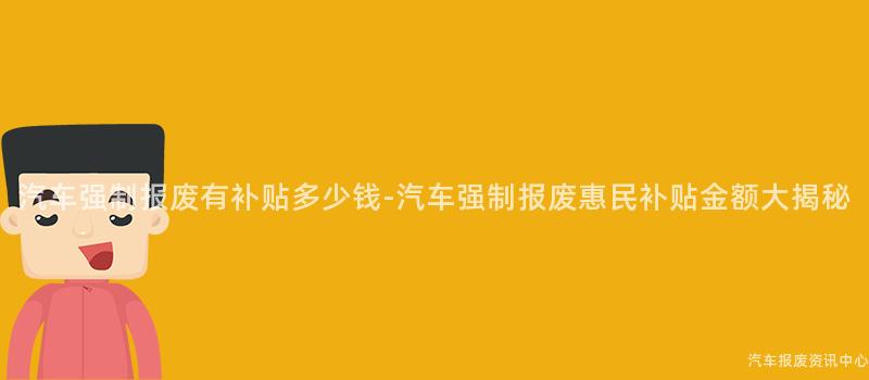 汽车强制报废有补贴多少钱-汽车强制报废惠民补贴金额大揭秘
