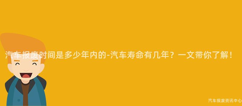 汽车报废时间是多少年内的-汽车寿命有几年？一文带你了解！