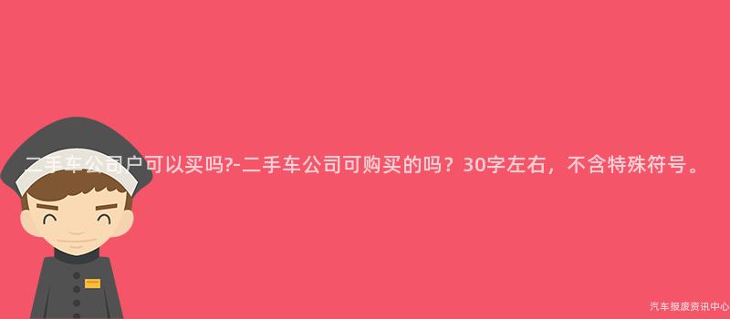 二手车公司户可以买吗?-二手车公司可购买的吗？30字左右，不含特殊符号。