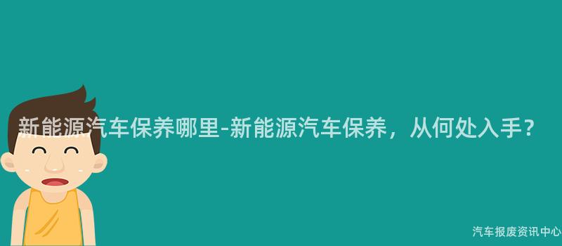 新能源汽车保养哪里-新能源汽车保养，从何处入手？