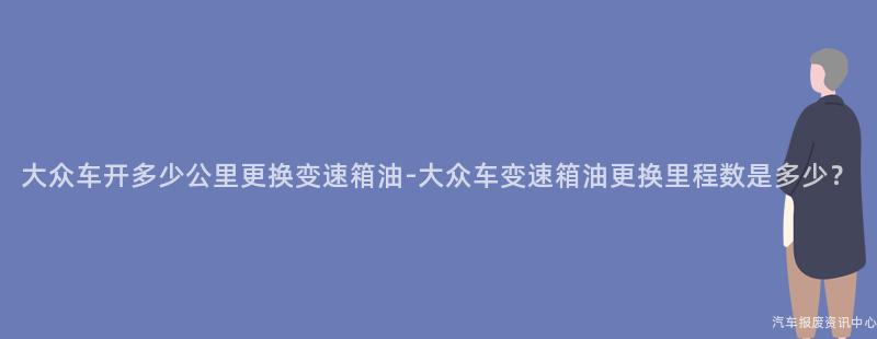 大众车开多少公里更换变速箱油-大众车变速箱油更换里程数是多少？