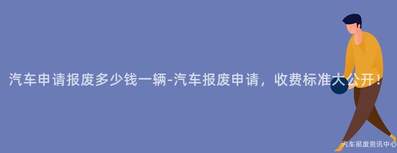 汽车申请报废多少钱一辆-汽车报废申请，收费标准大公开！