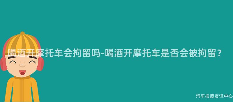 喝酒开摩托车会拘留吗-喝酒开摩托车是否会被拘留？
