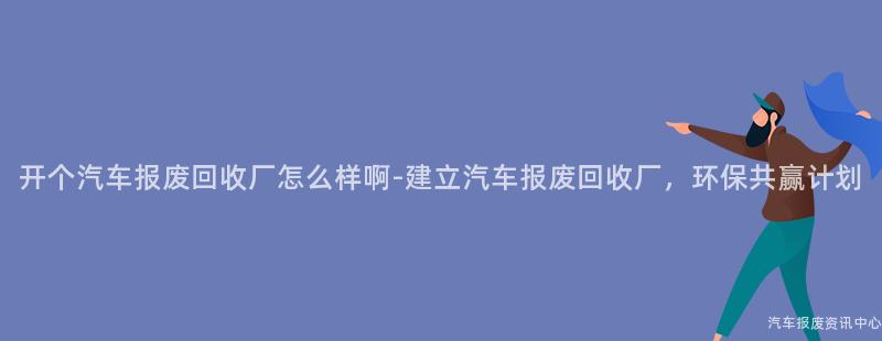 开个汽车报废回收厂怎么样啊-建立汽车报废回收厂，环保共赢计划