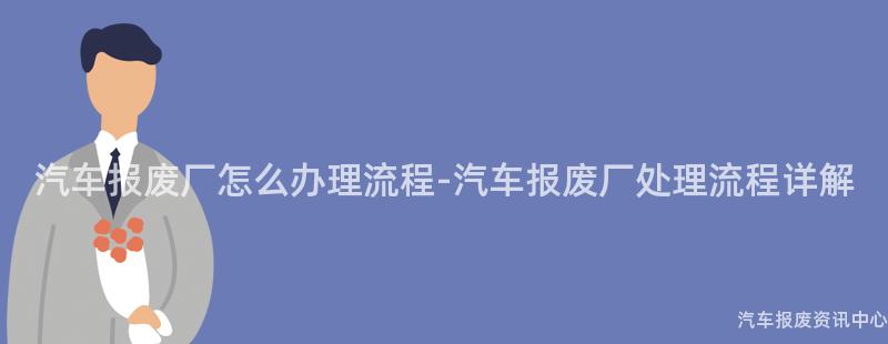 汽车报废厂怎么办理流程-汽车报废厂处理流程详解