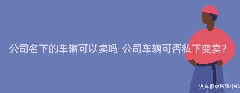 公司名下的车辆可以卖吗-公司车辆可否私下变卖？