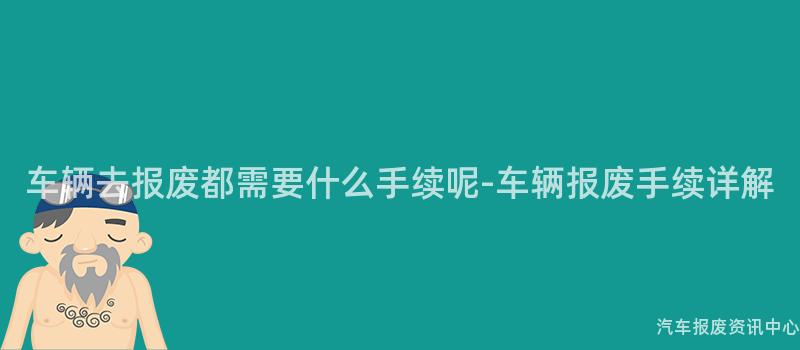 车辆去报废都需要什么手续呢-车辆报废手续详解