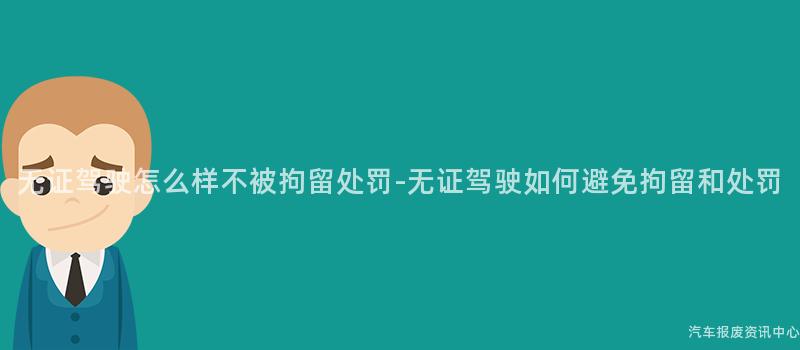 无证驾驶怎么样不被拘留处罚-无证驾驶如何避免拘留和处罚