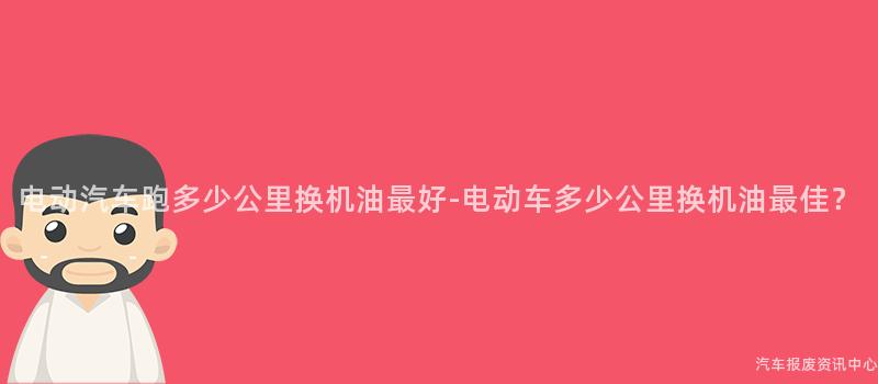 电动汽车跑多少公里换机油最好-电动车多少公里换机油最佳？