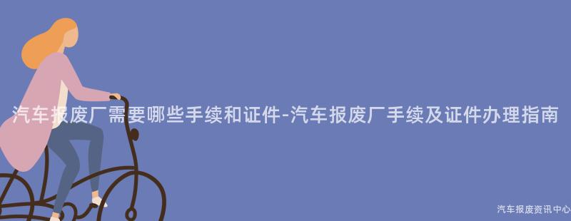 汽车报废厂需要哪些手续和证件-汽车报废厂手续及证件办理指南