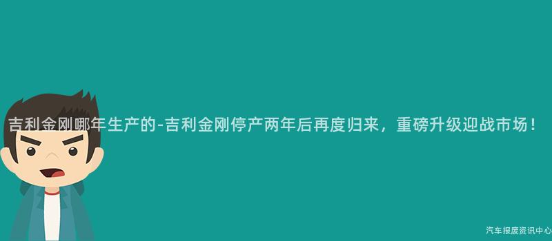 吉利金刚哪年生产的-吉利金刚停产两年后再度归来，重磅升级迎战市场！