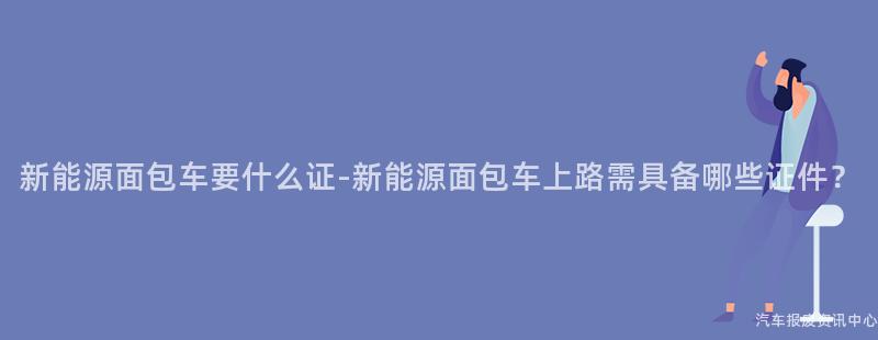 新能源面包车要什么证-新能源面包车上路需具备哪些证件？