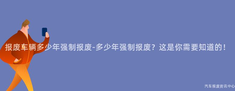 报废车辆多少年强制报废-多少年强制报废？这是你需要知道的！