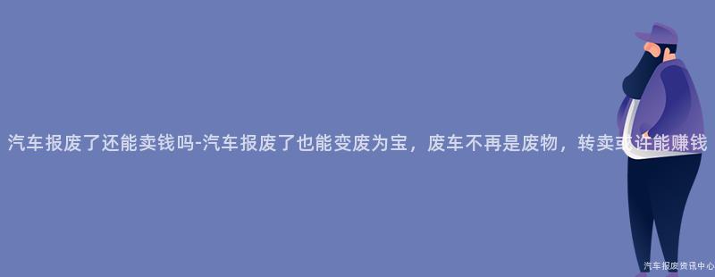 汽车报废了还能卖钱吗-汽车报废了也能变废为宝，废车不再是废物，转卖或许能赚钱