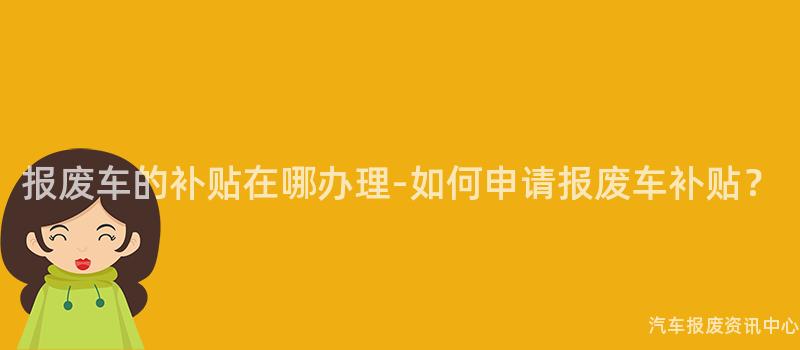报废车的补贴在哪办理-如何申请报废车补贴？