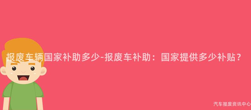 报废车辆国家补助多少-报废车补助：国家提供多少补贴？
