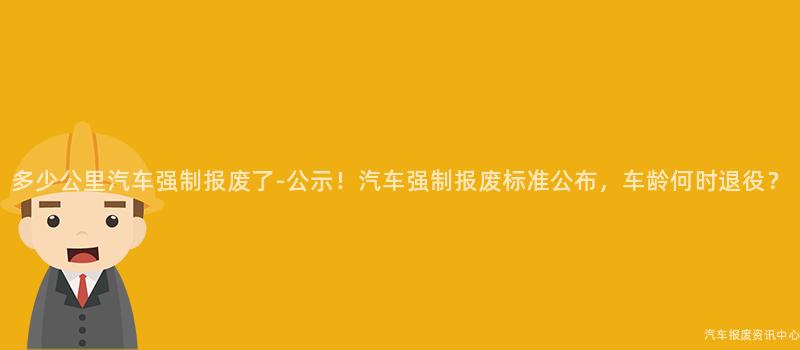 多少公里汽车强制报废了-公示！汽车强制报废标准公布，车龄何时退役？