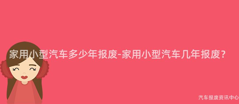 家用小型汽车多少年报废-家用小型汽车几年报废？
