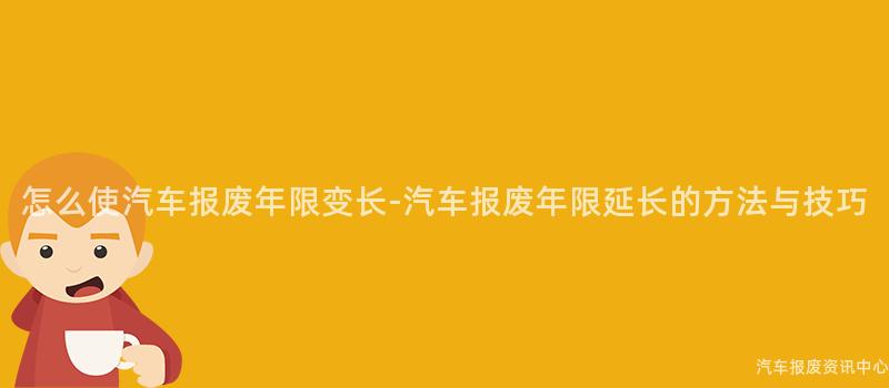 怎么使汽车报废年限变长-汽车报废年限延长的方法与技巧