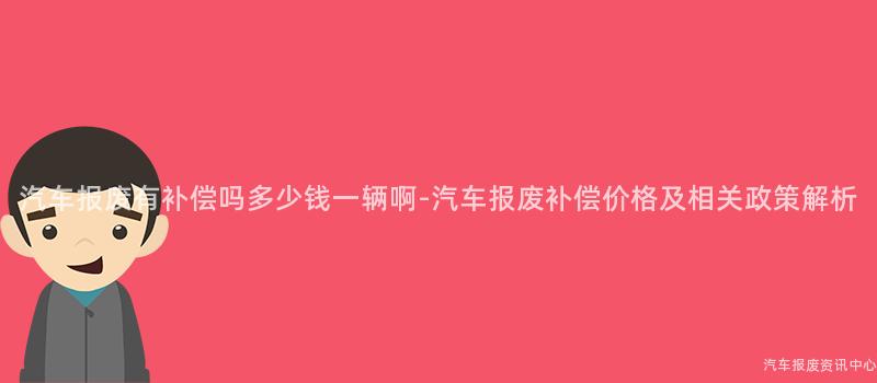 汽车报废有补偿吗多少钱一辆啊-汽车报废补偿价格及相关政策解析