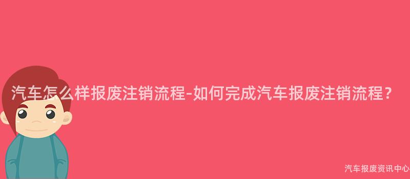 汽车怎么样报废注销流程-如何完成汽车报废注销流程？