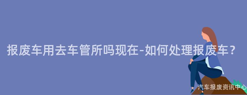 报废车用去车管所吗现在-如何处理报废车？