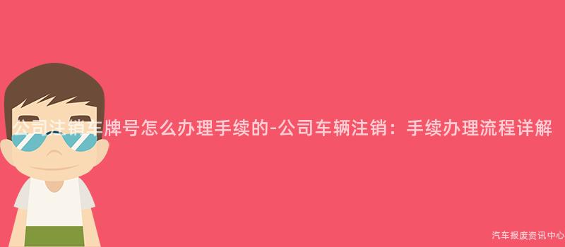公司注销车牌号怎么办理手续的-公司车辆注销：手续办理流程详解