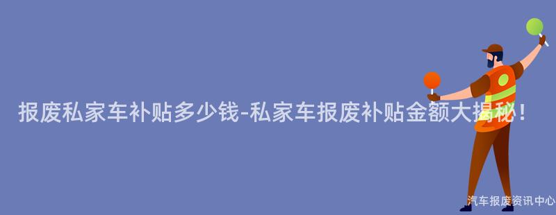 报废私家车补贴多少钱-私家车报废补贴金额大揭秘！