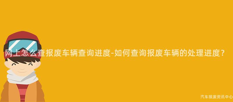 网上怎么查报废车辆查询进度-如何查询报废车辆的处理进度？