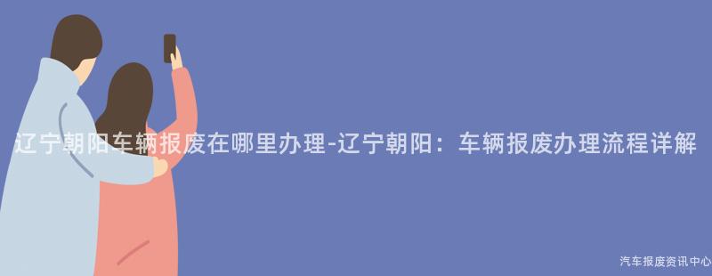 辽宁朝阳车辆报废在哪里办理-辽宁朝阳：车辆报废办理流程详解