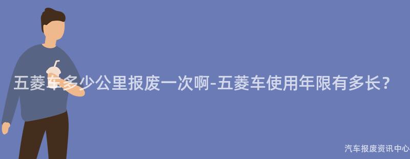 五菱车多少公里报废一次啊-五菱车使用年限有多长？