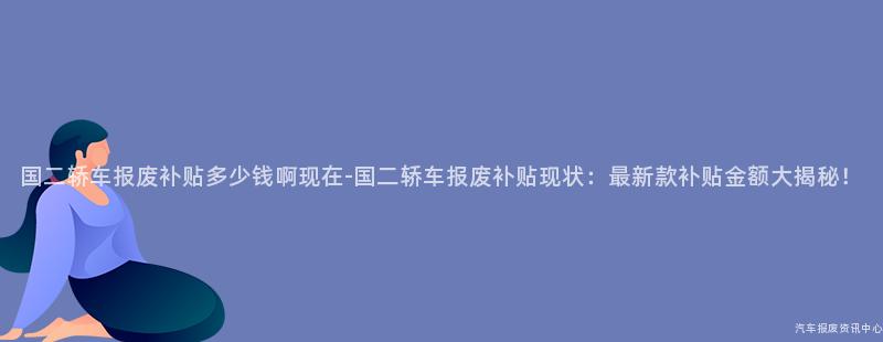 国二轿车报废补贴多少钱啊现在-国二轿车报废补贴现状：最新款补贴金额大揭秘！