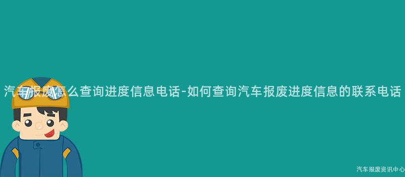 汽车报废怎么查询进度信息电话-如何查询汽车报废进度信息的联系电话