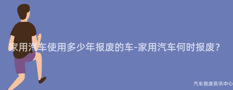 家用汽车使用多少年报废的车-家用汽车何时报废？
