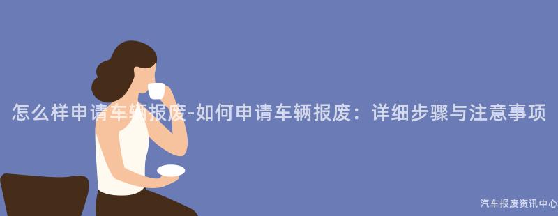 怎么样申请车辆报废-如何申请车辆报废：详细步骤与注意事项