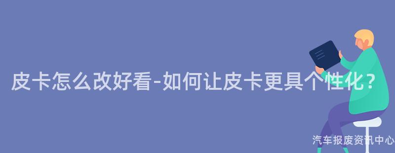 皮卡怎么改好看-如何让皮卡更具个性化？