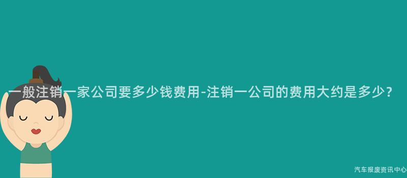 一般注销一家公司要多少钱费用-注销一公司的费用大约是多少？