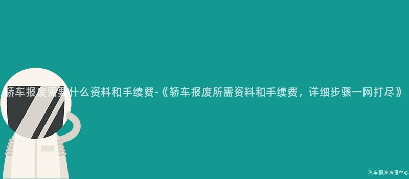 轿车报废需要什么资料和手续费-《轿车报废所需资料和手续费，详细步骤一网打尽》