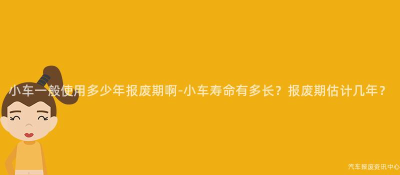 小车一般使用多少年报废期啊-小车寿命有多长？报废期估计几年？