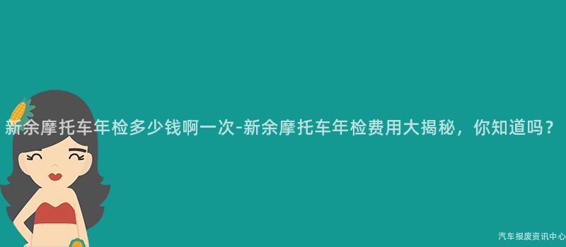 新余摩托车年检多少钱啊一次-新余摩托车年检费用大揭秘，你知道吗？