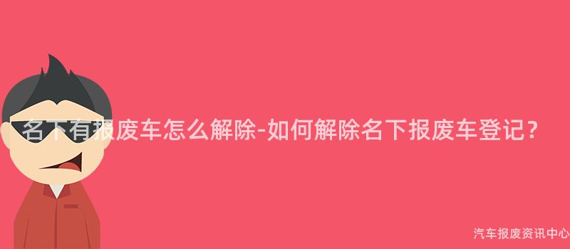 名下有报废车怎么解除-如何解除名下报废车登记？