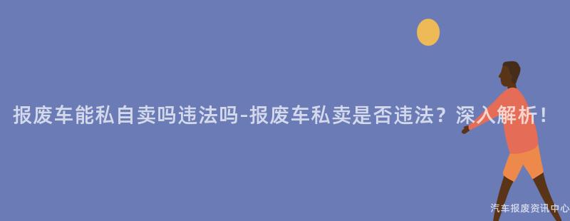 报废车能私自卖吗违法吗-报废车私卖是否违法？深入解析！
