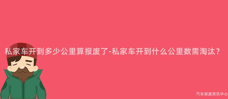 私家车开到多少公里算报废了-私家车开到什么公里数需淘汰?