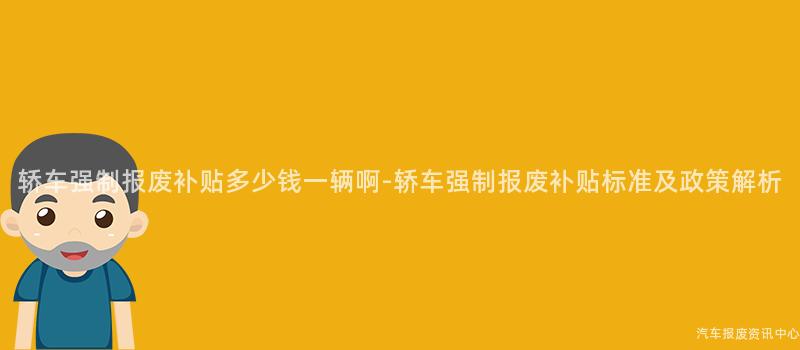 轿车强制报废补贴多少钱一辆啊-轿车强制报废补贴标准及政策解析