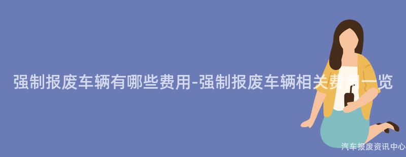 强制报废车辆有哪些费用-强制报废车辆相关费用一览