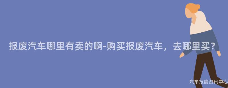 报废汽车哪里有卖的啊-购买报废汽车，去哪里买？