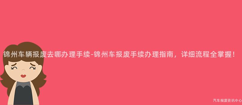 锦州车辆报废去哪办理手续-锦州车报废手续办理指南，详细流程全掌握！